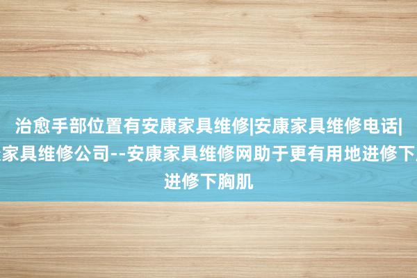 治愈手部位置有安康家具维修|安康家具维修电话|安康家具维修公司--安康家具维修网助于更有用地进修下胸肌